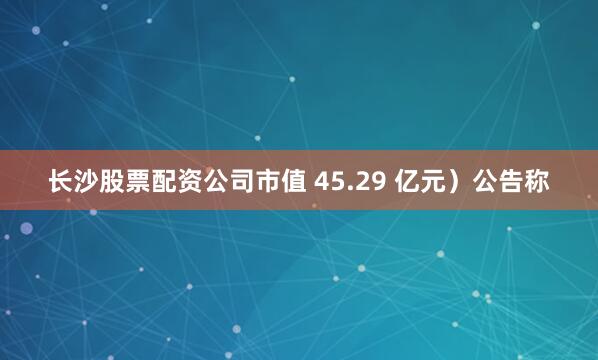 长沙股票配资公司市值 45.29 亿元）公告称