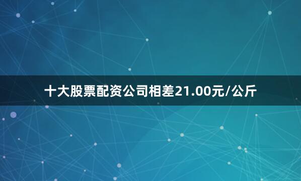 十大股票配资公司相差21.00元/公斤
