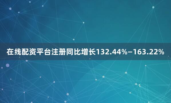 在线配资平台注册同比增长132.44%—163.22%