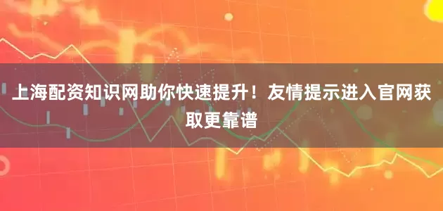 上海配资知识网助你快速提升！友情提示进入官网获取更靠谱