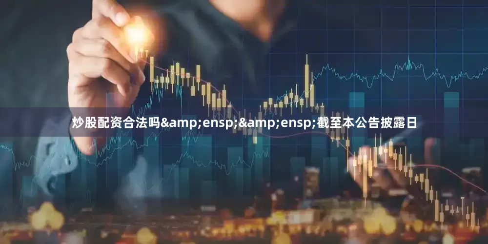 炒股配资合法吗&ensp;&ensp;截至本公告披露日