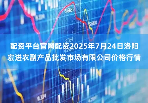 配资平台官网配资2025年7月24日洛阳宏进农副产品批发市场有限公司价格行情