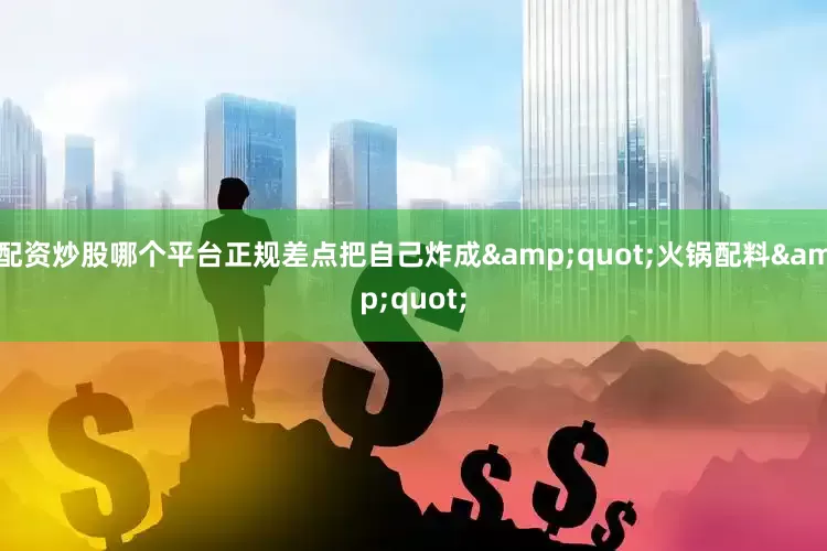 配资炒股哪个平台正规差点把自己炸成&quot;火锅配料&quot;