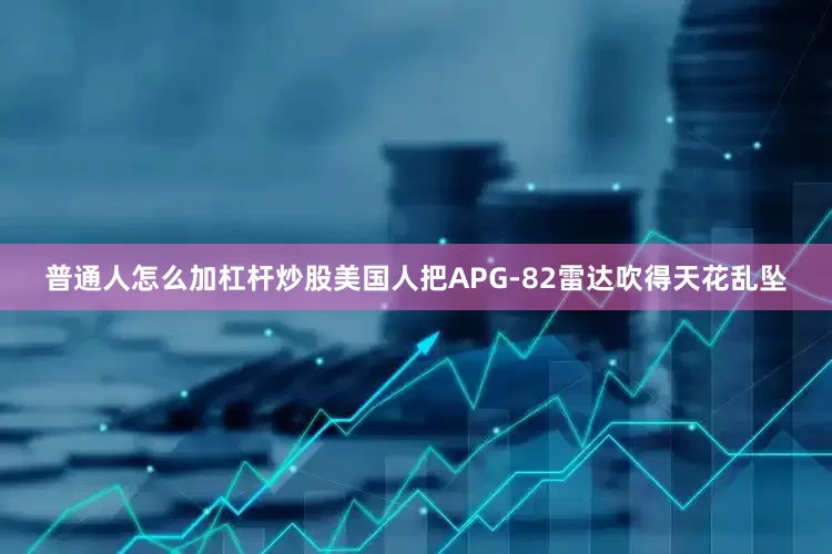 普通人怎么加杠杆炒股美国人把APG-82雷达吹得天花乱坠