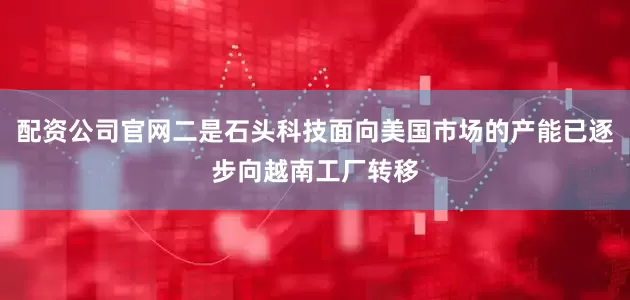 配资公司官网二是石头科技面向美国市场的产能已逐步向越南工厂转移